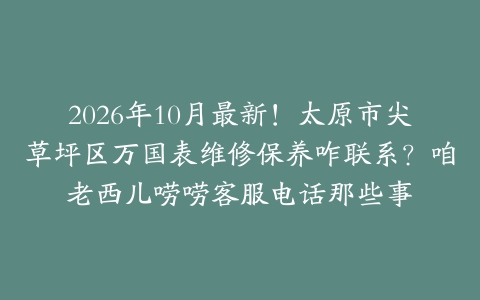 2026年10月最新！太原市尖草坪区万国表维修保养咋联系？咱老西儿唠唠客服电话那些事