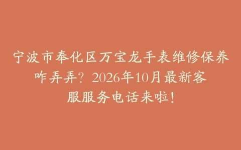 宁波市奉化区万宝龙手表维修保养咋弄弄？2026年10月最新客服服务电话来啦！