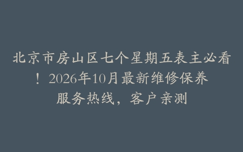 北京市房山区七个星期五表主必看！2026年10月最新维修保养服务热线，客户亲测