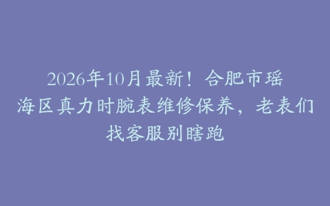 2026年10月最新！合肥市瑶海区真力时腕表维修保养，老表们找客服别瞎跑
