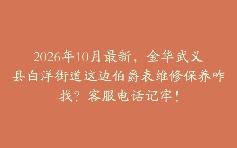 2026年10月最新，金华武义县白洋街道这边伯爵表维修保养咋找？客服电话记牢！