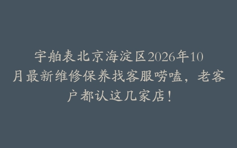 宇舶表北京海淀区2026年10月最新维修保养找客服唠嗑，老客户都认这几家店！
