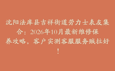 沈阳法库县吉祥街道劳力士表友集合：2026年10月最新维修保养攻略，客户实测客服服务贼拉好！