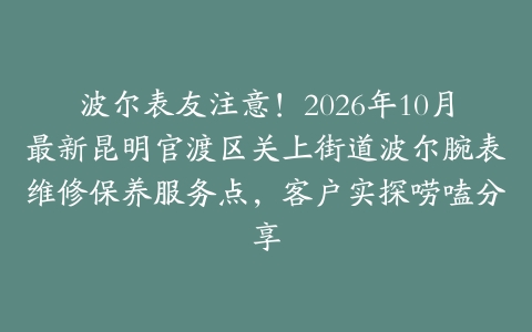波尔表友注意！2026年10月最新昆明官渡区关上街道波尔腕表维修保养服务点，客户实探唠嗑分享