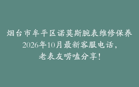 烟台市牟平区诺莫斯腕表维修保养2026年10月最新客服电话，老表友唠嗑分享！