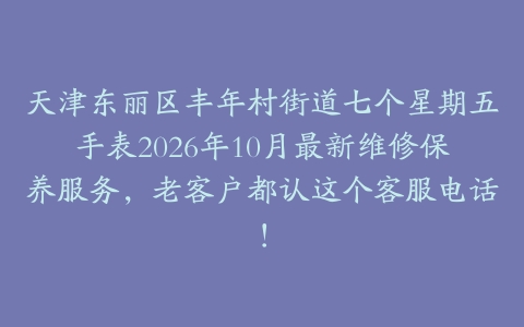 天津东丽区丰年村街道七个星期五手表2026年10月最新维修保养服务，老客户都认这个客服电话！