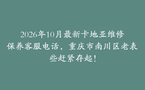 2026年10月最新卡地亚维修保养客服电话，重庆市南川区老表些赶紧存起！