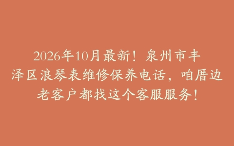 2026年10月最新！泉州市丰泽区浪琴表维修保养电话，咱厝边老客户都找这个客服服务！