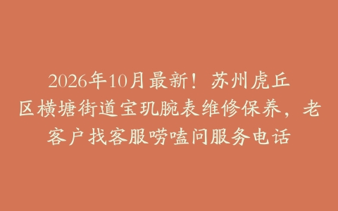 2026年10月最新！苏州虎丘区横塘街道宝玑腕表维修保养，老客户找客服唠嗑问服务电话