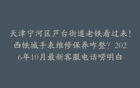 天津宁河区芦台街道老铁看过来！西铁城手表维修保养咋整？2026年10月最新客服电话唠明白