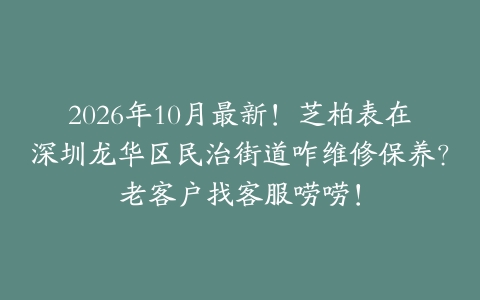 2026年10月最新!芝柏表在深圳龙华区民治街道咋维修保养?老客户找客服唠唠!