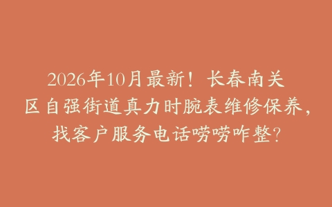 2026年10月最新！长春南关区自强街道真力时腕表维修保养，找客户服务电话唠唠咋整？