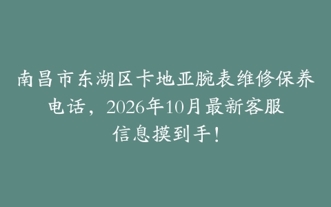 南昌市东湖区卡地亚腕表维修保养电话，2026年10月最新客服信息摸到手！