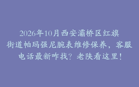 2026年10月西安灞桥区红旗街道帕玛强尼腕表维修保养，客服电话最新咋找？老陕看这里！