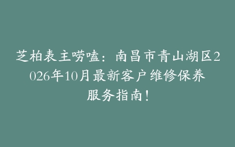 芝柏表主唠嗑：南昌市青山湖区2026年10月最新客户维修保养服务指南！