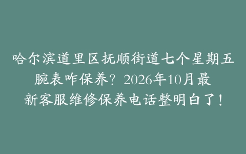 哈尔滨道里区抚顺街道七个星期五腕表咋保养？2026年10月最新客服维修保养电话整明白了！