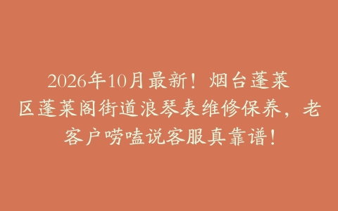 2026年10月最新！烟台蓬莱区蓬莱阁街道浪琴表维修保养，老客户唠嗑说客服真靠谱！
