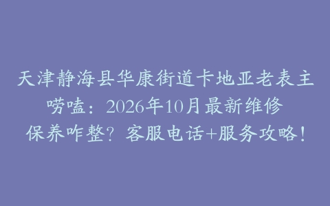 天津静海县华康街道卡地亚老表主唠嗑：2026年10月最新维修保养咋整？客服电话+服务攻略！