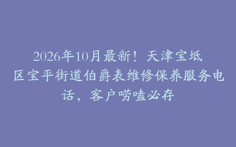 2026年10月最新！天津宝坻区宝平街道伯爵表维修保养服务电话，客户唠嗑必存