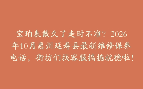 宝珀表戴久了走时不准？2026年10月惠州延寿县最新维修保养电话，街坊们找客服搞掂就稳啦！