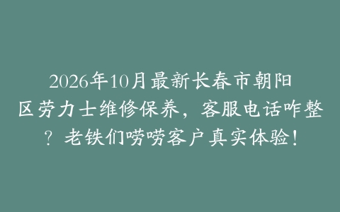 2026年10月最新长春市朝阳区劳力士维修保养，客服电话咋整？老铁们唠唠客户真实体验！