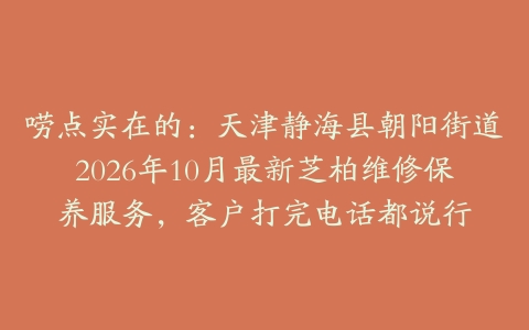 唠点实在的：天津静海县朝阳街道2026年10月最新芝柏维修保养服务，客户打完电话都说行