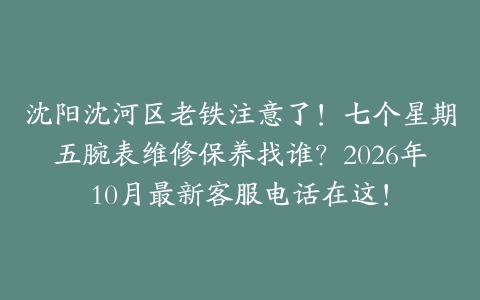 沈阳沈河区老铁注意了！七个星期五腕表维修保养找谁？2026年10月最新客服电话在这！