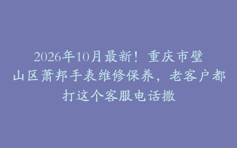 2026年10月最新！重庆市璧山区萧邦手表维修保养，老客户都打这个客服电话撒