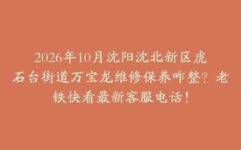 2026年10月沈阳沈北新区虎石台街道万宝龙维修保养咋整？老铁快看最新客服电话！
