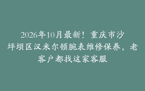 2026年10月最新！重庆市沙坪坝区汉米尔顿腕表维修保养，老客户都找这家客服