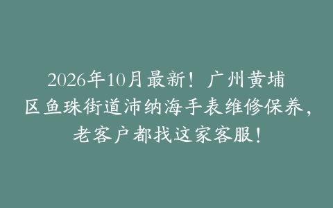 2026年10月最新！广州黄埔区鱼珠街道沛纳海手表维修保养，老客户都找这家客服！
