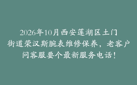 2026年10月西安莲湖区土门街道荣汉斯腕表维修保养，老客户问客服要个最新服务电话！