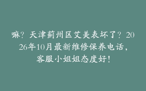 嘛？天津蓟州区艾美表坏了？2026年10月最新维修保养电话，客服小姐姐态度好！