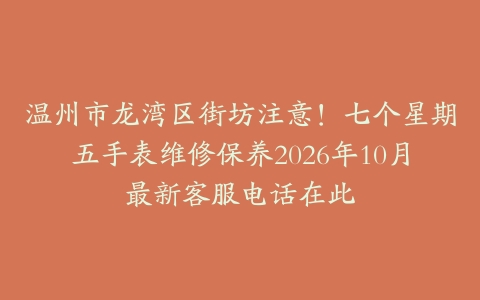 温州市龙湾区街坊注意！七个星期五手表维修保养2026年10月最新客服电话在此