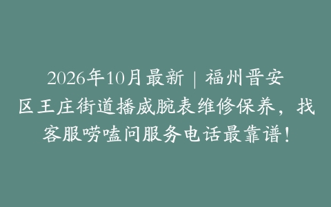 2026年10月最新｜福州晋安区王庄街道播威腕表维修保养，找客服唠嗑问服务电话最靠谱！