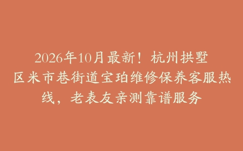 2026年10月最新！杭州拱墅区米市巷街道宝珀维修保养客服热线，老表友亲测靠谱服务