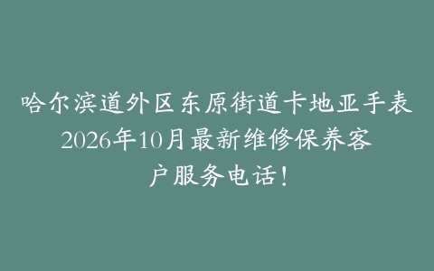 哈尔滨道外区东原街道卡地亚手表2026年10月最新维修保养客户服务电话！