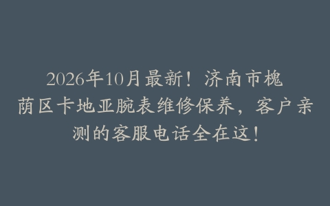 2026年10月最新！济南市槐荫区卡地亚腕表维修保养，客户亲测的客服电话全在这！