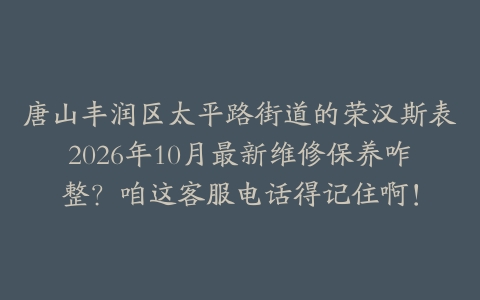唐山丰润区太平路街道的荣汉斯表2026年10月最新维修保养咋整？咱这客服电话得记住啊！