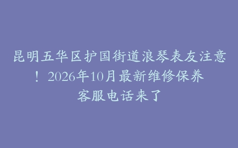 昆明五华区护国街道浪琴表友注意！2026年10月最新维修保养客服电话来了