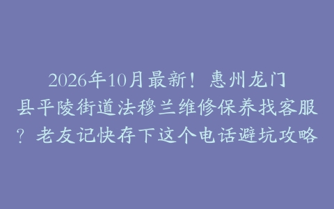 2026年10月最新！惠州龙门县平陵街道法穆兰维修保养找客服？老友记快存下这个电话避坑攻略