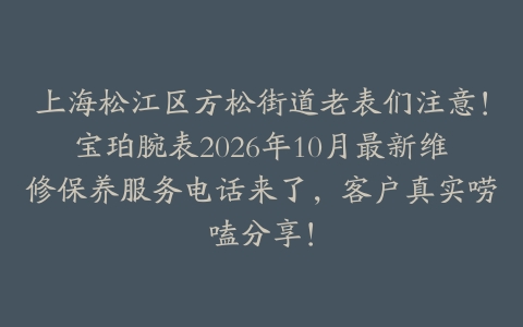 上海松江区方松街道老表们注意!宝珀腕表2026年10月最新维修保养服务电话来了,客户真实唠嗑分享!