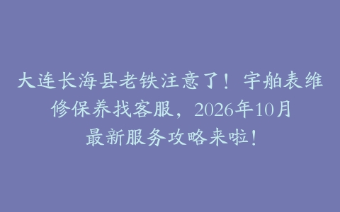 大连长海县老铁注意了！宇舶表维修保养找客服，2026年10月最新服务攻略来啦！
