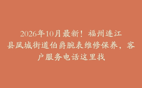 2026年10月最新！福州连江县凤城街道伯爵腕表维修保养，客户服务电话这里找