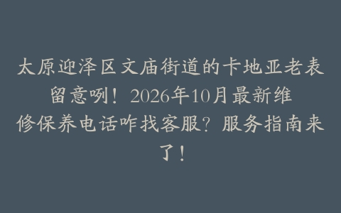 太原迎泽区文庙街道的卡地亚老表留意咧！2026年10月最新维修保养电话咋找客服？服务指南来了！