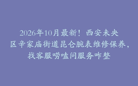 2026年10月最新！西安未央区辛家庙街道昆仑腕表维修保养，找客服唠嗑问服务咋整