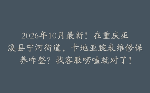 2026年10月最新!在重庆巫溪县宁河街道,卡地亚腕表维修保养咋整?找客服唠嗑就对了!