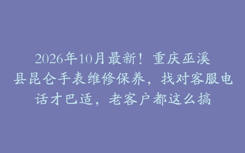2026年10月最新！重庆巫溪县昆仑手表维修保养，找对客服电话才巴适，老客户都这么搞