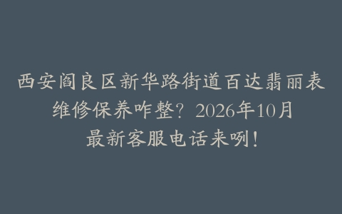 西安阎良区新华路街道百达翡丽表维修保养咋整?2026年10月最新客服电话来咧!
