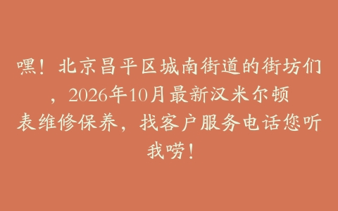 嘿！北京昌平区城南街道的街坊们，2026年10月最新汉米尔顿表维修保养，找客户服务电话您听我唠！